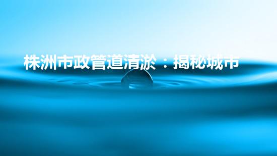 株洲市政管道清淤：揭秘城市底下的黑科技！ - 副本